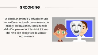 GROOMING
Es entablar amistad y establecer una
conexión emocional con un menor de
edad y, en ocasiones, con la familia
del niño, para reducir las inhibiciones
del niño con el objetivo de abusar
sexualmente
 