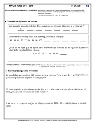 Derechos reservados GOB. EDO. DE CHIHUAHUA. SEECH. MTP. Ponemos a su disposición la página http//primarias.cetechihuahua.gob.mx
 Completa las siguientes sucesiones.
Resuelve los siguientes problemas.
De una bolsa que contiene 120 pelotas se va a entregar
1
6 al grupo de 1° y
2
6
al grupo de 2°.
¿Cuántas pelotas entregarán a cada grupo?
60 plantas están sembradas en un jardín, si en cada espacio sembrado se plantaron
1
4
de
ellas, ¿cuántas se colocaron en cada espacio?
A Víctor le correspondieron
3
8
de un ahorro grupal de $1324.00, ¿cuánto dinero le tocó al
niño?
MARZO-ABRIL 2015 - 2016 6° GRADO 10
SENTIDO NUMÉRICO Y PENSAMIENTO ALGEBRÁICO. -Identificación y aplicación de la regularidad de sucesiones con números (naturales,
fraccionarios o decimales) que tengan progresión aritmética o geométrica, así como
sucesiones especiales.
-Construcción de sucesiones a partir de la regularidad.
Una sucesión aumenta de 0.5 en 0.5, ¿cuáles son los primeros 6 términos si el inicial es 1?
______ , ______ , ______ , ______ , ______ , ______ , ______
Completa la sucesión y anota cuál es la regularidad que se siguió:
49 , 56 , 63 , 70 , 77 , 84 , 91 , 98 , 105 , ______ , ______ , ______ , ______ , ______
¿Cuál es la regla que se siguió para determinar los números de la siguiente sucesión?
¡Escríbela! y anota el último número.
1 , 3 , 6 , 10 , 15 , 21 , 28 , 36 , 45 , ______
___________________________________________________________________________
```````````````````````````````````````````````````````````````````````````````````````````````````````````````````````````````````````
` SENTIDO NUMÉRICO Y PENSAMIENTO ALGEBRÁICO. Problemas multiplicativos. Resolución de problemas que impliquen calcular una fracción de
un número natural, usando la expresión “
𝑎
𝑏
de n”
1

 