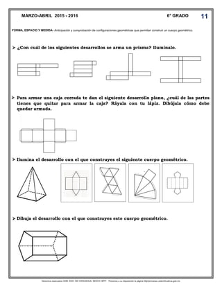 Derechos reservados GOB. EDO. DE CHIHUAHUA. SEECH. MTP. Ponemos a su disposición la página http//primarias.cetechihuahua.gob.mx
¿Con cuál de los siguientes desarrollos se arma un prisma? Ilumínalo.
Para armar una caja cerrada te dan el siguiente desarrollo plano, ¿cuál de las partes
tienes que quitar para armar la caja? Ráyala con tu lápiz. Dibújala cómo debe
quedar armada.
Ilumina el desarrollo con el que construyes el siguiente cuerpo geométrico.
Dibuja el desarrollo con el que construyes este cuerpo geométrico.
MARZO-ABRIL 2015 - 2016 6° GRADO 11
FORMA, ESPACIO Y MEDIDA- Anticipación y comprobación de configuraciones geométricas que permitan construir un cuerpo geométrico.




 