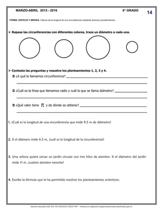 Derechos reservados GOB. EDO. DE CHIHUAHUA. SEECH. MTP. Ponemos a su disposición la página http//primarias.cetechihuahua.gob.mx
 Repasa las circunferencias con diferentes colores, traza un diámetro a cada una.
 Contesta las preguntas y resuelve los planteamientos 1, 2, 3 y 4.
 ¿A qué le llamamos circunferencia? ________________________________________
________________________________________________________________
 ¿Cuál es la línea que llamamos radio y cuál la que se llama diámetro? ________________
________________________________________________________________
 ¿Qué valor tiene y de dónde se obtiene? _________________________________
________________________________________________________________
1. ¿Cuál es la longitud de una circunferencia que mide 9.5 m de diámetro?
2. Si el diámero mide 4.5 m, ¿cuál es la longitud de la circunferencia?
3. Una señora quiere cercar un jardín circular con tres hilos de alambre. Si el diámetro del jardín
mide 11 m, ¿cuánto alambre necesita?
4. Escribe la fórmula que te ha permitido resolver los planteamientos anteriores.
FORMA, ESPACIO Y MEDIDA. Cálculo de la longitud de una circunferencia mediante diversos procedimientos.
MARZO-ABRIL 2015 - 2016 6° GRADO
14
 