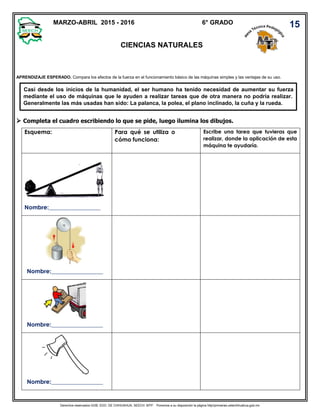 Derechos reservados GOB. EDO. DE CHIHUAHUA. SEECH. MTP. Ponemos a su disposición la página http//primarias.cetechihuahua.gob.mx
CIENCIAS NATURALES
Casi desde los inicios de la humanidad, el ser humano ha tenido necesidad de aumentar su fuerza
mediante el uso de máquinas que le ayuden a realizar tareas que de otra manera no podría realizar.
Generalmente las más usadas han sido: La palanca, la polea, el plano inclinado, la cuña y la rueda.
 Completa el cuadro escribiendo lo que se pide, luego ilumina los dibujos.
6° GRADO 15
APRENDIZAJE ESPERADO. Compara los efectos de la fuerza en el funcionamiento básico de las máquinas simples y las ventajas de su uso.
Esquema: Para qué se utiliza o
cómo funciona:
Escribe una tarea que tuvieras que
realizar, donde la aplicación de esta
máquina te ayudaría.
Nombre:__________________
Nombre:__________________
Nombre:__________________
Nombre:__________________
MARZO-ABRIL 2015 - 2016
 