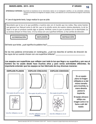 Derechos reservados GOB. EDO. DE CHIHUAHUA. SEECH. MTP. Ponemos a su disposición la página http//primarias.cetechihuahua.gob.mx
Lee el siguiente texto, luego realiza lo que se pide:
Del texto que leíste, ¿qué significa la palabra haz?___________________________________
De las tres palabras enmarcadas en rectángulos, ¿cuál nos describe el cambio de dirección de
los rayos de luz cuando chocan con una superficie brillante? ____________________________
Los espejos son superficies que reflejan casi toda la luz que llega a su superficie y por eso el
hombre los ha usado desde hace muchos años y para varias actividades diferentes. Es
importante entender que los espejos se han fabricado de muy diversas maneras:
Rayos de luz
APRENDIZAJE ESPERADO. Argumenta la importancia de los instrumentos ópticos en la investigación científica y en las actividades cotidianas.
Compara la formación de imágenes en espejos y lentes, y las relaciona con el funcionamiento de algunos instrumentos
ópticos.
MARZO-ABRIL 2015 - 2016 6° GRADO
16
Recordarás que la luz es lo que posibilita a nuestros ojos ver el mundo que nos rodea. Hay varias fuentes
que generan luz; Natural como la del Sol, que es la estrella centro de nuestro sistema planetario, la de los
rayos o la que se produce cuando algo se quema. Artificial, como la que se produce con la electricidad. La
uz avanza siempre en línea recta, si la luz choca con una superficie brillante, su haz cambia de dirección.
ESPEJOS CONVEXOS
En un espejo
plano la imagen
reflejada se ve del
mismo tamaño
pero invertida, tu
mano derecha
parece la
izquierda.
El espejo cóncavo
refleja una
imagen como si se
fuera a salir del
espejo.
ACOMODACION REFLEXION REFRACCION
ESPEJOS PLANOS ESPEJOS CÓNCAVOS
Este espejo de perfil se ve así Este espejo de perfil se ve así Este espejo de perfil se ve así
Una flor reflejada se ve así
Una flor reflejada se ve así
-Dibújala-
Una flor reflejada se ve así

 