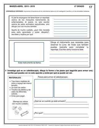 Derechos reservados GOB. EDO. DE CHIHUAHUA. SEECH. MTP. Ponemos a su disposición la página http//primarias.cetechihuahua.gob.mx
 Investiga qué es un caleidoscopio, dibuja la forma o los pasos que seguirás para armar uno;
escribe qué puedes ver en este aparato y anota por qué se puede ver así.
¿Qué se ve cuando ya está armado?____________________
___________________________________________________
___________________________________________________
¿Por qué? _________________________________________
___________________________________________________
APRENDIZAJE ESPERADO. Argumenta la importancia de los instrumentos ópticos en la investigación científica y en las actividades cotidianas.
MARZO-ABRIL 2015 - 2016 6° GRADO
17
A Joel le encargaron de tarea hacer un reportaje
acerca de los mosquitos transmisores de
enfermedades; él quiere, no solo escribir
acerca de estos animalitos perjudiciales, sino
dibujar uno con mucha claridad.
Aparte de mucho cuidado, ¿qué más necesita
para verlo agrandado y poder dibujarlo?,
escríbelo y explica por qué:
Dibuja el instrumento que necesitas para
observar la Luna, de modo que también
puedas ilustrarla para completar tu
reportaje. Escribe cómo funciona éste.
____________________________________
____________________________________
____________________________________
____________________________________
____________________________________
____________________________________
_______________________________
_______________________________
_______________________________
_______________________________
_______________________________
_______________________________
_______________________________
_______________________________
_______________________________
_____
Este instrumento se llama:
__________________________________
____
MATERIALES:
 Tres tiras o regletas de
vidrio o espejo del mismo
tamaño.
 Un tubo de cartón.
 Trocitos de plástico y de
vidrio de diferentes
colores.
 Cinta para pegar.
(Maneja los vidrios
con mucho cuidado).
Pasos para armar el caleidoscopio:
 