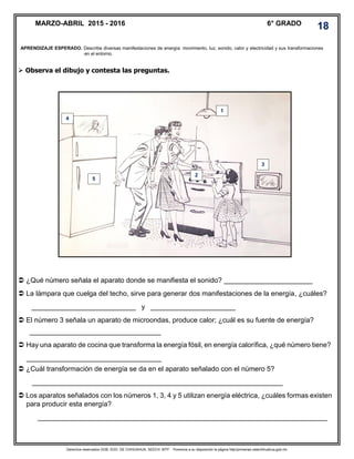 Derechos reservados GOB. EDO. DE CHIHUAHUA. SEECH. MTP. Ponemos a su disposición la página http//primarias.cetechihuahua.gob.mx
 Observa el dibujo y contesta las preguntas.
 ¿Qué número señala el aparato donde se manifiesta el sonido? _______________________
 La lámpara que cuelga del techo, sirve para generar dos manifestaciones de la energía, ¿cuáles?
___________________________ y ______________________
 El número 3 señala un aparato de microondas, produce calor; ¿cuál es su fuente de energía?
__________________________________
 Hay una aparato de cocina que transforma la energía fósil, en energía calorífica, ¿qué número tiene?
___________________________________
 ¿Cuál transformación de energía se da en el aparato señalado con el número 5?
_________________________________________________________________
 Los aparatos señalados con los números 1, 3, 4 y 5 utilizan energía eléctrica, ¿cuáles formas existen
para producir esta energía?
___________________________________________________________________________
MARZO-ABRIL 2015 - 2016 6° GRADO
18
APRENDIZAJE ESPERADO. Describe diversas manifestaciones de energía: movimiento, luz, sonido, calor y electricidad y sus transformaciones
en el entorno.
1
2
5
3
4
 