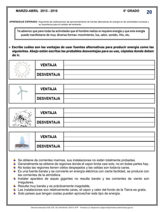 Derechos reservados GOB. EDO. DE CHIHUAHUA. SEECH. MTP. Ponemos a su disposición la página http//primarias.cetechihuahua.gob.mx
 Escribe cuáles son las ventajas de usar fuentes alternativas para producir energía como las
siguientes. Abajo están escritas las probables desventajas para su uso, cópialas donde deben
de ir.
MARZO-ABRIL 2015 - 2016 6° GRADO
20
APRENDIZAJE ESPERADO. Argumenta las implicaciones del aprovechamiento de fuentes alternativas de energía en las actividades humanas y
su importancia para el cuidado del ambiente.
Ya sabemos que para todas las actividades que el hombre realiza se requiere energía y que esta energía
puede manifestarse de muy diversas formas: movimiento, luz, calor, sonido, frío, etc.
Se obtiene de corrientes marinas, sus instalaciones no están totalmente probadas.
Generalmente se obtiene de regiones donde el vapor brota casi solo, no en todas partes hay.
No todas las regiones tienen cielos despejados y las celdas son todavía caras.
Es una fuente barata y se convierte en energía eléctrica con cierta facilidad, se produce con
las corrientes de la atmósfera.
Instalar aparatos de aspas gigantes no resulta barato y las corrientes de viento son
irregulares.
Resulta muy barata y es prácticamente inagotable.
Las instalaciones son relativamente caras, el vapor y calor del fondo de la Tierra es gratis.
Solo países que tengan costas pueden aprovechar este tipo de energía.
 