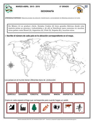 Derechos reservados GOB. EDO. DE CHIHUAHUA. SEECH. MTP. Ponemos a su disposición la página http//primarias.cetechihuahua.gob.mx
GEOGRAFÍA
 Escribe el número de cada país en la ubicación correspondiente en el mapa.
Los países en el mundo tienen diferentes tipos de producción:
AGRÍCOLA GANADERA FORESTAL PESQUERA MINERA ENERGÉTICA INDUSTRIAL
Copia en cada espacio el logo que corresponda para cuando hagas un cartel.
MARZO-ABRIL 2015 - 2016 6° GRADO 22
APRENDIZAJE ESPERADO. Relaciona procesos de producción, transformación y comercialización de diferentes productos en el mundo.
En México (1) se produce chicle, Estados Unidos (2) tiene grandes fábricas donde esta
materia prima se procesa e industrializa y de allí se distribuye para consumo en muchos
otros países como Brasil (3), Argentina (4), Chile (5), España (6) y muchos otros.
 