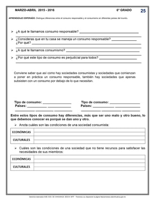 Derechos reservados GOB. EDO. DE CHIHUAHUA. SEECH. MTP. Ponemos a su disposición la página http//primarias.cetechihuahua.gob.mx
Conviene saber que así como hay sociedades consumistas y sociedades que comienzan
a poner en práctica un consumo responsable, también hay sociedades que apenas
subsisten con un consumo por debajo de lo que necesitan.
APRENDIZAJE ESPERADO. Distingue diferencias entre el consumo responsable y el consumismo en diferentes países del mundo.
MARZO-ABRIL 2015 - 2016 6° GRADO 25
 