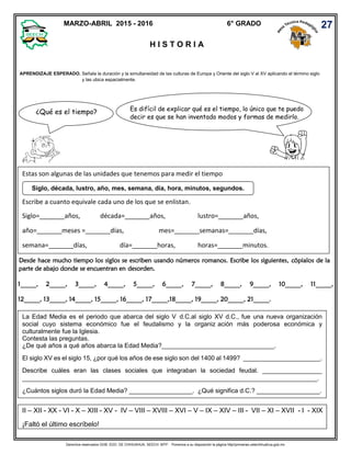 Derechos reservados GOB. EDO. DE CHIHUAHUA. SEECH. MTP. Ponemos a su disposición la página http//primarias.cetechihuahua.gob.mx
Desde hace mucho tiempo los siglos se escriben usando números romanos. Escribe los siguientes, cópialos de la
parte de abajo donde se encuentran en desorden.
1_____, 2_____, 3_____, 4_____, 5_____, 6_____, 7_____, 8_____, 9_____, 10_____, 11_____,
12_____, 13_____, 14_____, 15_____, 16_____, 17_____,18_____, 19_____, 20_____, 21_____.
MARZO-ABRIL 2015 - 2016 6° GRADO
H I S T O R I A
27
APRENDIZAJE ESPERADO. Señala la duración y la simultaneidad de las culturas de Europa y Oriente del siglo V al XV aplicando el término siglo
y las ubica espacialmente.
Estas son algunas de las unidades que tenemos para medir el tiempo
Escribe a cuanto equivale cada uno de los que se enlistan.
Siglo=_______años, década=_______años, lustro=_______años,
año=_______meses =_______días, mes=_______semanas=_______días,
semana=_______días, día=_______horas, horas=_______minutos.
Siglo, década, lustro, año, mes, semana, día, hora, minutos, segundos.
La Edad Media es el periodo que abarca del siglo V d.C.al siglo XV d.C., fue una nueva organización
social cuyo sistema económico fue el feudalismo y la organiz ación más poderosa económica y
culturalmente fue la Iglesia.
Contesta las preguntas.
¿De qué años a qué años abarca la Edad Media?________________________________.
El siglo XV es el siglo 15, ¿por qué los años de ese siglo son del 1400 al 1499? ______________________.
Describe cuáles eran las clases sociales que integraban la sociedad feudal. _________________
____________________________________________________________________________________.
¿Cuántos siglos duró la Edad Media? __________________. ¿Qué significa d.C.? __________________.
II – XII - XX - VI - X – XIII - XV - IV – VIII – XVIII – XVI – V – IX – XIV – III - VII – XI – XVII - I - XIX
¡Faltó el último escríbelo!
¿Qué es el tiempo? Es difícil de explicar qué es el tiempo, lo único que te puedo
decir es que se han inventado modos y formas de medirlo.
 