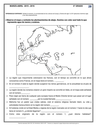 Derechos reservados GOB. EDO. DE CHIHUAHUA. SEECH. MTP. Ponemos a su disposición la página http//primarias.cetechihuahua.gob.mx
Observa el mapa y contesta los planteamientos de abajo. Ilumina con color azul todo lo que
representa agua de mares y oceános.
MARZO-ABRIL 2015 - 2016 6° GRADO 28
APRENDIZAJE ESPERADO. Señala la duración y la simultaneidad de las culturas de Europa y Oriente del siglo V al XV aplicando el término siglo
y las ubica espacialmente.
 La región que mayormente colonizaron los francos, con el tiempo se convirtió en lo que ahora
conocemos como Francia, en el mapa tiene el número... ________.
 En el número 4 está la región donde surgieron los reinos germánicos, en la actualidad es el país de
___________________.
 La región donde los romanos crearon un gran imperio se convirtió en Italia, en el mapa está señalado
con el número ________.
 Para viajar por tierra de cualquier país europeo hacia el Medio Oriente tenían que pasar por el lugar
señalado con el número ________por la ciudad llamada _______________.
 Mahoma fue un pastor que criaba cabras, creó el sistema religioso llamado Islam, su vida y
actividades transcurrieron en la región del número ________.
 Si hubieras vivido en la Edad Media y viajaras de la región marcada con el número 1 hacia la isla que
tiene el número 5, ¿a dónde llegarías? ___________________________.
 Como eres originario de la región con el número 1, ¿qué idioma hablabas?
________________.
1
2
3
1
4
5
6
7
 