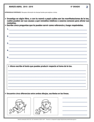 Derechos reservados GOB. EDO. DE CHIHUAHUA. SEECH. MTP. Ponemos a su disposición la página http//primarias.cetechihuahua.gob.mx
 Investiga en algún libro, o con tu mamá o papá cuáles son las manifestaciones de la tos,
cuáles pueden ser sus causas y qué remedios médicos o caseros conocen para aliviar sus
molestias.
 Escribe cinco preguntas que te puedan servir como referencia y luego respóndelas.
 Encuentra cinco diferencias entre ambos dibujos, escríbelas en las líneas.
MARZO-ABRIL 2015 - 2016 6° GRADO 2
 Ahora escribe el texto que puedes producir respecto al tema de la tos.
____________________________________________________________________________
____________________________________________________________________________
____________________________________________________________________________
____________________________________________________________________________
____________________________________________________________________________
____________________________________________________________________________
APRENDIZAJE ESPERADO: Recupera información de diversas fuentes para explicar un tema.
1. ____________________________________________________________________________
____________________________________________________________________________
2. ____________________________________________________________________________
____________________________________________________________________________
3. ____________________________________________________________________________
____________________________________________________________________________
4. ____________________________________________________________________________
____________________________________________________________________________
5. ____________________________________________________________________________
____________________________________________________________________________
________________________
________________________
________________________
________________________
________________________
 