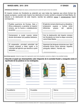 Derechos reservados GOB. EDO. DE CHIHUAHUA. SEECH. MTP. Ponemos a su disposición la página http//primarias.cetechihuahua.gob.mx
El imperio romano de Occidente se extendió por casi todas las regiones que ahora forman los
países europeos, cuando este imperio fue destruido el mundo cambió y empezó la Edad Media. En
relación a la destrucción de este imperio, escribe las palabras causa o consecuencia según
corresponda.
Aprendizaje esperado: Analiza los rasgos de la organización social, forma de gobierno, economía y religión en las socieddes feudales.
Describe el papel que desempeñaba cada integrante de la sociedad feudal y enseguida anota el
significado de las palabras en los rectángulos.
MARZO-ABRIL 2015 - 2016 6° GRADO 29
APRENDIZAJE ESPERADO. Explica las causas y consecuencias de la caida del imperio romano de occidente.
Pueblos guerreros de Europa, Asia y
África empezaron a penetrar el imperio
romano, por la fuerza o estableciendo
acuerdos. _________________
El ejército romano disminuyó su disciplina,
empezaron pugnas y luchas entre
diferentes grupos del ejército.
______________
Comenzaron a surgir nuevos reinos
donde dominaban los pueblos bárbaros.
______________
Aparecen las lenguas romances que iban
tomando forma como idiomas: español,
potugués, italiano , francés, etc.
______________
El emperador, principal autoridad del
imperio empezó a estar sujeto a la
voluntad del ejército que decidía a quién
apoyaba._______________
Con la destrucción del imperio romano
de Occidente se inicia la etapa conocida
como Edad Media. _________________
Feudalismo
_____________________
_____________________
_____________________
________________
Cruzadas
______________________
______________________
______________________
____
Siervo
_______________________
_______________________
_______________________
_______________
_______________
_______________
_______________
_______________
_______________
_______________
_______________
_______________
_______________
_______________
_______________
_______________
_______________
_______________
_______________
_______________
_______________
_______________
_______________
_______________
_______________
_______________
_______________
_______________
_______________
_______________
_______________
_______________
_______________
_______________
_______________
 