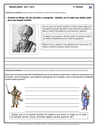 Derechos reservados GOB. EDO. DE CHIHUAHUA. SEECH. MTP. Ponemos a su disposición la página http//primarias.cetechihuahua.gob.mx
 Ilumina el dibujo, lee los párrafos y enseguida cópialos, en el orden que deben estar
para que tengan sentido.
Entre otras consecuencias del enfrentamiento que se dio entre musulmanes y cristianos aparecieron las
Cruzadas, anota enseguida, ¿qué objetivos perseguían las Cruzadas y qué consecuencias inmediatas
tuvieron estas guerras ?
__________________________________________________________________________________
__________________________________________________________________________________
__________________________________________________________________________________
__________________________________________________________________________________
__________________________________________________________________________________
__________________________________________________________________________________
__________________________________________________________________________________
MARZO-ABRIL 2015 - 2016 6° GRADO 30
APRENDIZAJE ESPERADO. Señala el origen, las caracteristicas y la expansión de la civilizacion islámica.
Con el paso del tiempo escribió el Corán donde están los
principales preceptos del islam y años más tarde conquistó la
Meca y unificó a los árabes en una misma fe y gobierno.
La religión que empezó a difundir recibió el nombre de islam
(sumisión) inmediatamente tuvo miles de seguidores.
Mahoma fue un pastor en los desiertos de lo que ahora es
Arabia, comenzó a predicar desde muy joven.
¿Sabías que en el español abundan las palabras que tienen su origen en el árabe
por ejemplo: alambre, azúcar, almohada, álgebra, alcohol, guarismo, etc.?
APRENDIZAJE ESPERADO. Distingue la importancia de las Cruzadas para el desarrollo del comercio y el intercambio cultural entre Europa y Asia.
 