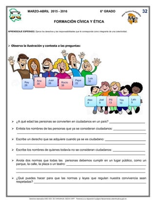 Derechos reservados GOB. EDO. DE CHIHUAHUA. SEECH. MTP. Ponemos a su disposición la página http//primarias.cetechihuahua.gob.mx
 Observa la ilustración y contesta a las preguntas:
 ¿A qué edad las personas se convierten en ciudadanos en un país? _____________________
 Enlista los nombres de las personas que ya se consideran ciudadanos: ___________________
____________________________________________________________________________
 Escribe un derecho que se adquiere cuando ya se es ciudadano: ________________________
____________________________________________________________________________
 Escribe los nombres de quienes todavía no se consideran ciudadanos: ___________________
____________________________________________________________________________
 Anota dos normas que todas las personas debemos cumplir en un lugar público, como un
parque, la calle, la plaza o un teatro: _______________________________________________
____________________________________________________________________________
____________________________________________________________________________
 ¿Qué puedes hacer para que las normas y leyes que regulan nuestra convivencia sean
respetadas? __________________________________________________________________
MARZO-ABRIL 2015 - 2016 6° GRADO
FORMACIÓN CÍVICA Y ÉTICA
32
Pepe
22
Juan
38
Luis
30Rocío
38
Ray
28
Ana
30
Alex
8
Joel
9
Pili
13
Tito
10
Lalo
9
APRENDIZAJE ESPERADO. Ejerce los derechos y las responsabilidades que le corresponde como integrante de una colectividad.
 