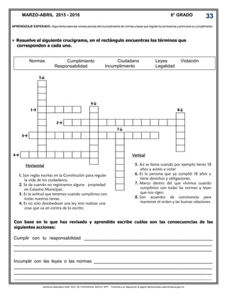 Derechos reservados GOB. EDO. DE CHIHUAHUA. SEECH. MTP. Ponemos a su disposición la página http//primarias.cetechihuahua.gob.mx
 Resuelve el siguiente crucigrama, en el rectángulo encuentras los términos que
corresponden a cada uno.
5↓
6↓
1→ 8↓
2→
7↓
3→
4→
Normas Leyes ViolaciónCumplimiento
Responsabilidad
Ciudadano
Incumplimiento Legalidad
MARZO-ABRIL 2015 - 2016 6° GRADO
Horizontal
1. Son reglas escritas en la Constitución para regular
la vida de los ciudadanos.
2. Se da cuando no registramos alguna propiedad
en Catastro Municipal.
3. Es la actitud que tenemos cuando cumplimos con
todas nuestras tareas.
4. Es no solo desobedecer una ley sino realizar una
cosa que va en contra de lo escrito.
33
Vertical
5. Así se llama cuando por ejemplo tienes 18
años y asistes a votar
6. Es la persona que ya cumplió 18 años y
tiene derechos y obligaciones.
7. Marco dentro del que vivimos cuando
cumplimos con todas las normas y leyes
que nos rigen.
8. Son acuerdos de convivencia para
mantener el orden y las buenas relaciones.
Con base en lo que haz revisado y aprendido escribe cuáles son las consecuencias de las
siguientes acciones:
Cumplir con tu responsabilidad ____________________________________________________
________________________________________________________________________________
________________________________________________________________________________
Incumplir con las leyes o las normas ________________________________________________
________________________________________________________________________________
________________________________________________________________________________
________________________________________________________________________________
APRENDIZAJE ESPERADO. Argumenta sobre las consecuencias del incumplimiento de normas y leyes que regulan la convivencia y promueve su cumplimiento.
 