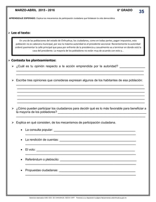 Derechos reservados GOB. EDO. DE CHIHUAHUA. SEECH. MTP. Ponemos a su disposición la página http//primarias.cetechihuahua.gob.mx
 Lee el texto:
 Contesta los planteamientos:
 ¿Cuál es tu opinión respecto a la acción emprendida por la autoridad? _______________
___________________________________________________________________________
___________________________________________________________________________
 Escribe tres opiniones que consideras expresan algunos de los habitantes de esa población:
___________________________________________________________________________
___________________________________________________________________________
___________________________________________________________________________
___________________________________________________________________________
___________________________________________________________________________
___________________________________________________________________________
 ¿Cómo pueden participar los ciudadanos para decidir qué es lo más favorable para beneficiar a
la mayoría de los pobladores? ____________________________________________________
____________________________________________________________________________
 Explica en qué consisten, de los mecanismos de participación ciudadana.
 La consulta popular: ________________________________________________
_________________________________________________________________
 La rendición de cuentas: _____________________________________________
_________________________________________________________________
 El voto: __________________________________________________________
_________________________________________________________________
 Referéndum o plebiscito: _____________________________________________
_________________________________________________________________
 Propuestas ciudadanas: _____________________________________________
_________________________________________________________________
APRENDIZAJE ESPERADO. Explica los mecanismos de participación ciudadana que fortalecen la vida democrática.
En una de las poblaciones del estado de Chihuahua, los ciudadanos, como en todas partes, pagan impuestos, esta
población no es cabecera municipal, por eso la máxima autoridad es el presidente seccional. Recientemente la autoridad
ordenó pavimentar la calle principal que pasa por enfrente de la presidencia y casualmente va a terminar en donde está la
casa del presidente. La mayoría de los pobladores no están muy de acuerdo con esto y…
MARZO-ABRIL 2015 - 2016 6° GRADO
35
 