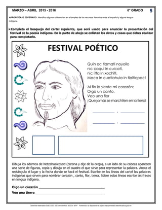 Derechos reservados GOB. EDO. DE CHIHUAHUA. SEECH. MTP. Ponemos a su disposición la página http//primarias.cetechihuahua.gob.mx
Completa el bosquejo del cartel siguiente, que será usado para anunciar la presentación del
festival de la poesía indígena. En la parte de abajo se enlistan los datos y cosas que debes realizar
para completarlo.
Dibuja los adornos de Netzahualcoyotl (corona y dije de la oreja), a un lado de su cabeza aparecen
una serie de figuras, copia y dibuja en el cuadro el que sirve para representar la palabra. Anota el
rectángulo el lugar y la fecha donde se hará el festival. Escribe en las líneas del cartel las palabras
indígenas que sirven para nombrar corazón , canto, flor, tierra. Sobre estas líneas escribe las frases
en lengua indígena.
Oigo un corazón ______________________________________
Veo una tierra ________________________________________
APRENDIZAJE ESPERADO: Identifica algunas diferencias en el empleo de los recursos literarios entre el español y alguna lengua
indígena.
MARZO – ABRIL 2015 - 2016 6° GRADO 5
Quin oc tlamati noyollo
nic caqui in cuicatl,
nic itta in xochitl.
Maca in cuetlahuia in tlalticpac!
Al fin lo siente mi corazón:
Oigo un canto,
Veo una flor
¡Que jamás se marchiten en la tierra!
__________ , ___________
__________ , ___________
FESTIVAL POÉTICO
 