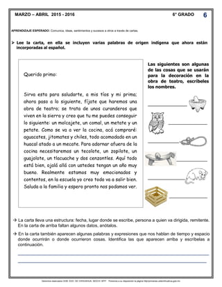 Derechos reservados GOB. EDO. DE CHIHUAHUA. SEECH. MTP. Ponemos a su disposición la página http//primarias.cetechihuahua.gob.mx
 Lee la carta, en ella se incluyen varias palabras de origen indígena que ahora están
incorporadas al español.
MARZO – ABRIL 2015 - 2016 6° GRADO 6
APRENDIZAJE ESPERADO: Comunica, ideas, sentimientos y sucesos a otros a través de cartas.
Querido primo:
Sirva esta para saludarte, a mis tíos y mi prima;
ahora paso a lo siguiente, fíjate que haremos una
obra de teatro; se trata de unos curanderos que
viven en la sierra y creo que tu me puedes conseguir
lo siguiente: un molcajete, un comal, un metate y un
petate. Como se va a ver la cocina, acá compraré:
aguacates, jitomates y chiles, todo acomodado en un
huacal atado a un mecate. Para adornar afuera de la
cocina necesitaremos un tecolote, un zopilote, un
guajolote, un tlacuache y dos cenzontles. Aquí todo
está bien, ojalá allá con ustedes tengan un año muy
bueno. Realmente estamos muy emocionados y
contentos, en la escuela yo creo todo va a salir bien.
Saluda a la familia y espero pronto nos podamos ver.
Las siguientes son algunas
de las cosas que se usarán
para la decoración en la
obra de teatro, escríbeles
los nombres.
_________________________
_________________________
_________________________
_________________________
_________________________
_________________________
 La carta lleva una estructura: fecha, lugar donde se escribe, persona a quien va dirigida, remitente.
En la carta de arriba faltan algunos datos, anótalos.
 En la carta también aparecen algunas palabras y expresiones que nos hablan de tiempo y espacio
donde ocurrirán o donde ocurrieron cosas. Identifica las que aparecen arriba y escríbelas a
continuación.
_______________________________________________________________________________
______________________________________________________________________________
 
