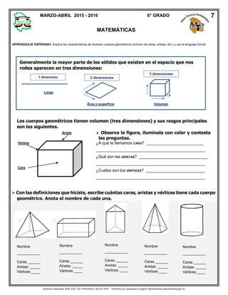 Derechos reservados GOB. EDO. DE CHIHUAHUA. SEECH. MTP. Ponemos a su disposición la página http//primarias.cetechihuahua.gob.mx
Generalmente la mayor parte de los sólidos que existen en el espacio que nos
rodea aparecen en tres dimensiones:
Los cuerpos geométricos tienen volumen (tres dimensiones) y sus rasgos principales
son los siguientes.
 Con las definiciones que hiciste, escribe cuántas caras, aristas y vértices tiene cada cuerpo
geométrico. Anota el nombre de cada una.
APRENDIZAJE ESPERADO: Explica las características de diversos cuerpos geométricos (número de caras, aristas, etc.) y usa el lenguaje formal.
MARZO-ABRIL 2015 - 2016 6° GRADO
MATEMÁTICAS
7
1 dimensión
Largo
2 dimensiones
Área o superficie
3 dimensiones
Volumen
Cara
Vértice
Arista  Observa la figura, ilumínala con color y contesta
las preguntas.
¿A qué le llamamos CARA? _________________________
________________________________________________
¿Qué son las ARISTAS? ______________________________
________________________________________________
¿Cuáles son los VÉRTICES? __________________________
________________________________________________
Nombre
___________
Caras ______
Aristas _____
Vértices ____
Nombre
___________
Caras ______
Aristas _____
Vértices ____
Nombre
___________
Caras ______
Aristas _____
Vértices ____
Nombre
___________
Caras ______
Aristas _____
Vértices ____
Nombre
___________
Caras ______
Aristas _____
Vértices ____
 