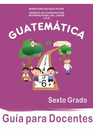 Guía para Docentes
6
5
4
3
2
1
GUATEMÁTICA
Sexto Grado
AGENCIA DE COOPERACIÓN
INTERNACIONAL DEL JAPÓN
-JICA-
MINISTERIO DE EDUCACIÓN
 