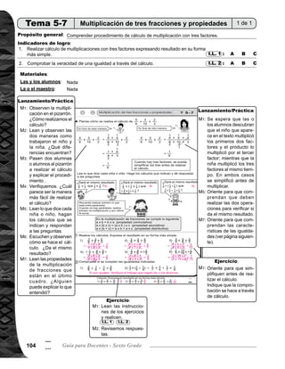 105Tema 5. Multiplicación y división de fracciones 105
5
5
Lanzamiento/Práctica20min. Actividades:
Escriba en el pizarrón la multiplicación de fracciones de tres factores (5/6 x 3/10 x 2/3). Pida que observen
y pregunte: ¿cómo realizamos el cálculo? Indique que lo realicen. Después, escuche respuestas y anótelas
en el pizarrón.
Pida que lean y observen las dos maneras como trabajaron el niño y la niña. Pregunte: ¿Qué diferencias
encuentran?.
Pida que dos alumnas o alumnos pasen al pizarrón a realizar el cálculo y explicar el procedimiento utilizado
ante sus compañeros.
Verifique con participación de las y los alumnos. Pregunte: ¿Cuál parece ser la manera más fácil de reali-
zar el cálculo?
Pida que lean lo que dice cada niña o niño, hagan los cálculos que se indican y respondan a las preguntas.
Explique procedimiento de solución de las operaciones en el pizarrón. Pregunte: ¿Dá el mismo resultado?.
Pida que lean las propiedades de la multiplicación de fracciones que están en el último cuadro.
Se espera que las o los alumnos descubran que el niño multiplicó los primeros dos factores y el producto
lo multiplicó por el tercer factor; mientras que la niña multiplicó los tres factores al mismo tiempo. En ambos
casossesimplificóantesdemultiplicar.Laniñaparasimplificardividió5y10entre5(M.C.D.),después3y6entre
3 (M.C.D.). Por último 2 en el denominador (resultado de la simplificación de 10) y 2 en el numerador
del tercer factor se dividen entre 2.
Se espera que en esta clase las y los alumnos no tengan dificultades de realizar la multiplicación de frac-
ción por fracción.
Oriente para que comprendan que deben realizar las dos operaciones para verificar si da el mismo resultado.
También realizar primero lo que está entre paréntesis y si no hay parentesis, primero la multiplicación después
la suma.
Oriente para que comprendan que las igualdades son las que se verificaron en M6, con las características
siguientes: 1) primera igualdad, cuando se cambia el orden de los factores el producto es el mismo, 2)
segunda igualdad, cuando los factores se agruparon de diferente manera y el producto es el mismo, 3)
tercera igualdad, muestra que el primer factor multiplica a cada sumando (se distribuye en cada sumando)
después se suma, es lo mismo si se se suma primero y después se multiplica.
Puntos a los que debe prestar atención:
Actividades:
Ejercicio25min.
Puntos a los que debe prestar atención:
M1:	
M2:
M3:
M4:
M5:
M6:
M7:
M2:
M3:
M5:
M7:
M1:	
M2:
M1:
M2:
Pida que lean las instrucciones de los ejercicios y aclare dudas. Después, provea tiempo para que los realicen.
Revise respuestas.
Oriente a las o los alumnos para que apliquen la simplificación antes de realizar el cálculo. La comprobación
se hace a través de cálculo.
Si hay tiempo, puede pedir a algunos alumnos que pasen a realizar el cálculo en el pizarrón.
I.L. 1 I.L. 2
 
