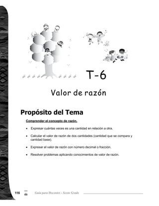 117Tema 6. Valor de razón 117
5
/
Explicación del tema
Puntos a los que debe prestar atención
Este tema es la primera vez que las alumnas o los alumnos lo aprenden, por tal razón
se parte de situaciones concretas y cotidianas para facilitar la comprensión.
El valor de razón se entiende como el número de veces que se obtiene al comparar
una cantidad (cantidad que se compara) con otra (cantidad base). Por ejemplo: una
cinta amarilla mide 4 m de largo y una azul mide 8 m, ¿cuántas veces es el largo
de la cinta azul en relación al largo de la cinta amarilla? El planteamiento de cálculo
es 8 4 = 2, que significa que la cinta azul es 2 veces el largo en relación a la cinta
amarilla.
Otro sentido del valor de razón es qué parte de la cantidad base corresponde a la
cantidad que se compara, por ejemplo: en una jaula hay 4 conejos blancos y 6 negros,
¿cuál es el valor de razón de conejos blancos en relación a los conejos negros? La
respuesta 4 6 = 4/6 = 2/3, significa que la cantidad de conejos blancos representan
2/3 de los conejos negros.
La comprensión del valor de razón es fundamental para el aprendizaje de contenidos
posteriores, tal como porcentaje y otros.
El valor de una razón se puede expresar con un número entero, decimal o una frac-
ción. Cuando un valor de razón se representa con una fracción, se debe expresar
en su forma más simple.
Especial atención se debe prestar al cálculo del valor de razón, principalmente en de-
terminar cuál es la cantidad que se compara y cuál es la cantidad base. Por ejemplo:
Karla y Edgar juegan lanzando una pelota, Karla lanzó a una distancia de 10 metros
y Edgar a 5 metros. ¿Cuántas veces es la distancia que lanzó Karla en relación a la
distancia que lanzó Edgar? La cantidad que se compara es la distancia que lanzó
Karla (10 metros), la cantidad base es la distancia que lanzó Edgar (5 metros) y el
valor de razón es: 10 5 = 2, la respuesta es 2 veces. Sin embargo, si la pregunta
fuera, ¿cuántas veces es la distancia que lanzó Edgar en relación a la distancia que
lanzó Karla? En este caso la cantidad que se compara es la distancia que lanzó Edgar
(5 metros), la cantidad base es la distancia que lanzó Karla (10 metros) y el valor de
razón es: 5 10 = 5/10 = 1/2, la respuesta es 1/2 veces. Tomar en cuenta que los
dos resultados devalor de razón son totalmente diferentes.
 