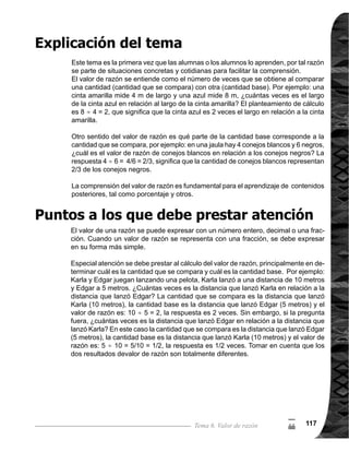 Guía para Docentes - Sexto Grado118118
5
(
Propósito general:
Indicadores de logro:
Materiales:
1 de 1Tema 6-1 ¿Cuántas veces es?
	 Circule para observar
cómotrabajanyevaluar.
Ejercicio:
M1:	 Realicen la tarea.
M2:	 Revisemos.
Las y los alumnos:
La o el maestro:
	 Tome en cuenta que
es posible que alguna
alumna o alumno diga,
que se puede sobre-
poner la cinta celeste
en la azul y la roja para
responder a las pregun-
tas, aproveche para la
siguiente actividad. 	
	 Se espera que las
alumnas o los alumnos
descubran que es una
división, porque lo que
se busca es cuántas
veces cabe la cantidad
base (cinta celeste) en
la cinta azul.
	 En el inciso 1), oriente
para que se compren-
da que la cinta celeste
se toma como unidad
de referencia (canti-
dad base) porque es la
unidad de comparación
(corresponde 1 vez
en la recta numérica).
En el inciso 2), puede
mostrar sobreponiendo
la cinta celeste en la
cinta azul.
Comprender procedimiento para calcular cuántas veces es una cantidad en relación a
otra cantidad.
1. Resolver problemas para determinar cuántas veces es una cantidad en relación a otra,
con resultado entero.
Nada
Cintas de papel según colores indicados y recta numérica
I.L. 1 : A B C
I.L. 1
M1:
	 Lean el problema,
observen las cintas y
	 recta numérica. ¿Có-
	 mo resolvemos el
problema?
	 Abran su texto, lean
lo que dice el niño.
¿Por qué se utiliza la
división?
	 Observen y apren-
dan por qué es una
división (ver página
siguiente).	
	 Piensen y realicen el
cálculo de: ¿Cuántas
veces es el largo de la
cinta roja en relación
al largo de la cinta
celeste?
	 Verifique respuesta.
Lanzamiento/Práctica:
M1:
M2:
M3:
M4:
M5:
Lanzamiento/Práctica:
M1:
M2:
M3:
Ejercicio:
 