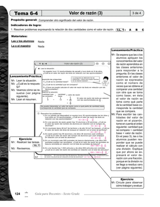 125Tema 6. Valor de razón 125
6
5
Lanzamiento/práctica30min.
	 Escriba en el pizarrón la situación planteada que está al inicio de la página. Pida que la lean y respondan
la pregunta.
	 Pregunte: ¿Cuál es la respuesta? Dé oportunidad para que algunas alumnas o alumnos pasen al pizarrón
a escribir su respuesta y expliquen a sus compañeras o compañeros.
	 Verifique solución siguiendo éstos pasos:
		 1) Pregunte: ¿Cuál es la cantidad base? (12). Escriba en el pizarrón.
		 2) Pregunte: ¿Cuál es la cantidad que se compara? (8). Escriba en el pizarrón y el signo de la división.
		 3) Pregunte: ¿Cómo se puede realizar el cálculo? (Expresando la división con una fracción).
		 4) Pregunte: ¿Cuánto es la simplificación de 8/12? (2/3). Escriba en el pizarrón.
		 5) Pregunte: ¿Cuál es el valor de razón de éxito en relación con las oportunidades? (2/3)
	 Pida que lean el resumen.
	
	 Se espera que las o los alumnos apliquen los conocimientos del valor de razón aprendidos en las clases
anteriores para responder a la pregunta. En las clases anteriores el valor de razón se expresaba como
la cantidad de veces de una cantidad (cantidad que se compara) en relación a otra cantidad (cantidad
base). En ésta, el valor de razón se toma como a qué parte de la cantidad base corresponde la cantidad
que se compara.
	 Para escribir el valor de razón en el pizarrón, tome en cuenta el orden siguiente: cantidad que se compara
cantidad base = valor de razón. En el paso 3) las o los alumnos pueden responder que se puede realizar
el cálculo con una división. Explique que por ahora se expresará el valor de razón con una fracción, porque
en la división no se llega a residuo cero. En el paso 4) se espera que utilicen sus conocimientos de sim-
plificación de fracciones, en este caso, es dividir ambos números entre 4 (M.C.D.). En el paso 5) el valor
de razón 2/3 se interpreta que los 8 éxitos (goles) del jugador representan 2/3 de las 12 oportunidades.
M1:
M2:
M3:
M4:
M1:
M3:
Actividades:
Puntos a los que debe prestar atención:
Ejercicio15min.
	 Pida que lean los problemas y respondan a las preguntas.
	 Verifique respuestas.
	 Circule para observar cómo trabajan y evaluar.
	 Para la simplificación del valor de razón expresada como fracción, puede utilizar el procedimiento del
máximo común divisor visto desde quinto grado.
I.L. 1M1:
M2:
M1:
Actividades:
Puntos a los que debe prestar atención:
 
