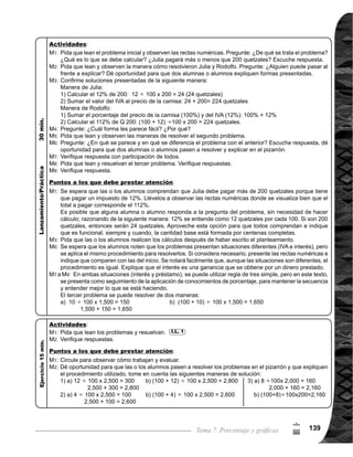 Guía para Docentes - Sexto Grado140
7
=
Propósito general:
Indicadores de logro:
Materiales:
3 de 3Tema 7-5 Aplicación de porcentaje (3)
Dé libertad para que
utilicen cualquiera de
los procedimientos vis-
tos. Circule para obser-
var cómo trabajan y
apoyar.
En la verificación puede
pedir que algunas alum-
nas o alumnos pasen al
pizarrón a resolver y ex-
plicar cómo lo hicieron.
Lean, analicen y ob-
serven el problema
y dibujos. ¿Piensen
cómo se resuelve?
Observen cómo se
resuelve (ver página
siguiente).
¿Cuántos m2
tiene el
terreno?
Abran su texto para
que lean y aprendan
otra manera de resol-
ver el problema de la
sección B.
¿Alguien puede ex-
plicar?
Observen cómo se
resuelve (ver página
siguiente).
¿Cuánto es el área
total del terreno?
Lean el siguiente pro-
blema y resuelvan.
Verifiquemos.
Las y los alumnos:
La o el maestro:
	 De la pregunta 2) a la
	 3),conforme se van
	 respondiendo, pida que
vayan realizando los
cálculos.
	 Tome la otra manera de
resolver como optativa,
no es necesario que lo
trabaje. Depende del
grado de comprensión
que han desarrollado
las o los alumnos.
	 El planteamiento del
problema está dado;
lo que deben realizar
las o los alumnos, es
dividir 150, entre el
número decimal que
resulta de 25 100.	
Resolver problemas aplicando conocimientos de porcentaje.
1. Encontrar la cantidad base (total) en la solución de problemas de tanto por ciento.
Nada
Dibujo de terreno y recta numérica (no es necesario con flores)
I.L. 1 : A B C
M1:
M2:
M1:
M2:
M3:
M4:
M5:
M6:
M7:
M8:
M2:
M4:
M7:
Lanzamiento:
Ejercicio:
M1:	 Lean y resuelvan
los problemas.	
M2:	 Revisemos.
I.L. 1
Lanzamiento:
Ejercicio:
 