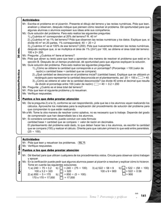 Guía para Docentes - Sexto Grado142
7
2
Propósito general:
Indicadores de logro:
Materiales:
1 de 2Tema 7-6 Gráficas porcentuales (1)
	 Circule para observar
cómotrabajanyevaluar.
	 Puede que algunas
alumnas o alumnos
tengan la dificultad
en realizar el inciso
c) , si es así vea la
	 página siguiente.
Las y los alumnos:
La o el maestro:
	 Se espera que las o
los alumnos interpreten
que en el rectángulo,
están representados
diferentes tipos de ve-
hículos y en la recta
numérica están los por-
centajes.
	 Tome en cuenta que
en la pregunta 1), la
respuesta se visualiza
fácilmente en la grá-
fica, sin embargo, en
la pregunta 2), no es
tan fácil visualizar la
respuesta, por lo que
es necesario hacer uso
del cálculo.
	 Oriente para que se
comprenda que, para
hacer el cálculo a
través de la resta, se
debe tomar en cuenta
el porcentaje final me-
nos el porcentaje ini-
cial.
Interpretar gráficas porcentuales
1. Expresar por medio de gráficas diferentes situaciones representados en porcentajes.
Nada
I.L. 1 : A B C
M1:
M2:
M3:
	 Lean y observen la
gráfica que está al
inicio de la página.
¿Qué representa el
rectángulo? ¿Qué
representa la recta
numérica que está
sobre el rectángulo?
	 Lean las preguntas y
respondan. ¿Alguien
puede dar a conocer
su respuesta?	
Veamos cómo se
	 realiza el cálculo del
porcentaje de ca-
mionetas comparado
con el total (ver pá-
gina siguiente)		
De la misma manera
que M3, realicen el
cálculo del porcen-
taje de camiones y
motos. ¿Cuál es el
porcentaje de cada
uno?
	 Lean el resumen.
M1:
M2:
M3:
M4:
M5:
Gráficas (si considera necesario)
Lanzamiento/práctica:
Ejercicio:
M1:	 Realicen las tareas.
M2:	 Revisemos.
I.L. 1
Lanzamiento/Práctica:
Ejercicio:
M1:
 