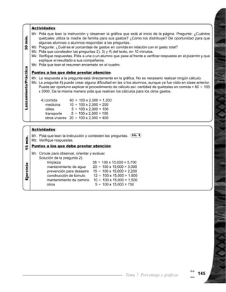 Guía para Docentes - Sexto Grado146
7
6
Propósito general:
Indicadores de logro:
Materiales:
1 de 2Tema 7-8 Construcción de gráficas (1)
	 Indique que pueden
pintar la parte que co-
	 rresponde a cada tipo
de planta. Circule para
observar cómo trabajan
y evaluar.
Las y los alumnos:
La o el maestro:
	 Se espera que las o
los alumnos descu-
bran que lo que hace
falta en la tabla, son
los porcentajes y son
los que se utilizan para
la elaboración de la
gráfica.
	 Es importante orientar
a las o los alumnos que
en este tipo de gráficas,
los objetos de mayor
porcentaje van a la
izquierda de la gráfica
y lo que corresponde
a “otros” siempre va
hasta de último.
Comprender la manera de cómo se construye una gráfica.
1. Construir una gráfica a partir de datos dados en una tabla.
Nada
I.L. 1 : A B C
Ejercicio:
M1:	 Observen las tabla
y realicen la tarea.
M2:	 Revisemos.
I.L. 1
M1:
M5:
M1:
	 Lean la instrucción
y observen la tabla
que está al inicio de
la página. ¿De qué
se trata el problema?
¿Qué datos faltan en
la tabla? ¿Cómo se
puede representar
los datos en una grá-
fica?
	 Encuentren el por-
centaje que co-
	 rresponde a cada tipo
de planta. ¿Qué por-
centaje corresponde
a aguacate, limón,
naranja, durazno y
otros?
	 Verifiquemos res-
puestas, tomando
en cuenta que: por-
centaje = cantidad
que se compara
cantidad base (total)
x 100. 	
	 Representen los por-
centajes de la tabla
en una gráfica. Para
esto es necesario
que copien la gráfica
y la completen con
los datos de porcen-
tajes.
	 Veamos la solución
(verpáginasiguiente).
M1:
M2:
M3:
M4:
M5:
Recta de porcentaje y cinta rectangular (ver texto)
Lanzamiento/Práctica:
Lanzamiento/Práctica:
Ejercicio:
 