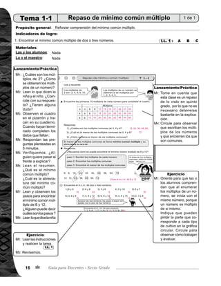 Tema 1. Múltiplo y divisores 17
Actividades:
	 Pregunte: ¿Cuáles son los múltiplos de 2? ¿Cómo se obtienen los múltiplos de un número? Escuche
respuestas de las o los alumnos y anótelas en el pizarrón.
	 Pida que abran su texto y que lean lo que dice la niña y el niño que están al inicio de la página. Pregunte:
¿Coincide con su respuesta? ¿Tienen alguna duda?
	 Trace el cuadro en el pizarrón y pida a las o los alumnos que también ellas o ellos lo hagan en su cuaderno.
Indique que completen el cuadro escribiendo los primeros 10 múltiplos de cada número.
	 Pida para que respondan las 3 preguntas planteadas en 5 minutos.
	 Verifique respuesta; para ésto pida a una alumna o alumno para que pase al frente a explicar la respuesta
de cada pregunta utilizando la tabla.
	 Pida para que lean el resumen. Pregunte: ¿Qué es el mínimo común múltiplo? ¿Cuál es la abreviatura del
mínimo común múltiplo?
	 Pida que lean y observen los pasos para encontrar el mínimo común múltiplo de 8 y 12 de la sección B.
Pregunte: ¿Alguien puede decir cuáles son los pasos para encontrar el m.c.m? Dé oportunidad para que
dos o más alumnos pasen al frente a explicar y ejemplificar la manera de encontrar el mínimo común
múltiplo de 8 y 12 siguiendo los pasos enumerados.
	 Pida que lean lo que dice la niña. Pregunte si lo entienden.
Puntos a los que debe prestar atención:
	 Tome en cuenta que esta clase es un repaso de lo visto en quinto grado, por lo que no es necesario de-	
	 tenerse bastante en la explicación.
	 Circule para observar que escriban los múltiplos de los números y que encierren los que son comunes.
Lanzamiento/práctica30min.Ejercicio15min.
Actividades:
	 Pida que lean las instrucciones y realicen la tarea.
	 Verifique respuestas.
Puntos a los que debe prestar atención:
	 Oriente para que las o los alumnos comprendan que al enumerar los múltiplos de un número, se inicia con
	 el mismo número, porque un número es múltiplo de si mismo.
	 Tomeencuentaqueunadelasdificultadesquemuestranlasalumnasolosalumnosalenumerarlosmúltiplos,es
que inician con el segundo múltiplo, es decir que no toman en cuenta que un número es múltiplo de sí mismo.
	 Por ejemplo para los múltiplos de 6 inician con 12, 18, 24... y lo correcto es 6, 12, 18, 24...
	 Circule para observar cómo trabajan y evaluar.
I.L. 1
M1:
M2:
M3:
M4:
M5:
M6:
M7:
M8:
M1:
M4:
M1:
M2:
M1:
/
 