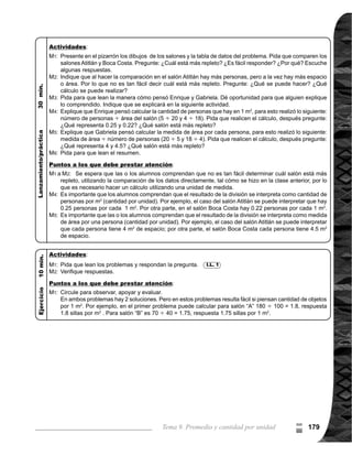 Guía para Docentes - Sexto Grado180
Propósito general:
Indicadores de logro:
Materiales:
I.L. 1 : A B C
Tema 9-6 Utilización de idea de cantidad por unidad 1 de 1
Ejercicio:
	 Circule para observar y apoyar.
Puede pasar a algunas alum-
nas o alumnos a resolver los
problemas en el pizarrón y que
expliquen el procedimiento
utilizado a sus compañeros.
Las y los alumnos:
La o el maestro:
	 Se espera que las o los
alumnos apliquen los cono-
cimientos adquiridos en la
clase anterior, para entender
el problema. Lo que se quiere
averiguar es cuál departa-
mento tiene más población
por 1 km2
. Para responder es
necesario comparar resulta-
dos de los dos departamen-
tos, por lo tanto es necesario
escribir dos planteamientos.
	 Dé como explicación adicio-
nal que el número de habi-
tantes por 1 km2
se conoce
como densidad demográfica.
	 Tome en cuenta que el texto
trae la solución de cada prob-
lema. Es por eso que se pide
que escriba en el pizarrón los
problemas, para evitar que
las y los alumnos unicamente
copien lo que está desarro-
	 llado en el texto. También
para que las o los alumnos
	 piensen la manera de re-
solver el problema.
	 Oriente para que las o los
alumnos se interesen por
comprender que la velo-
cidad de un objeto se en-
cuentra dividiendo la me-
dida de la distancia recorrida
entre el tiempo empleado
para hacer el recorrido.
Aplicar la idea de cantidad por unidad.
1. Resolver problemas aplicando la idea de cantidad por unidad.
Nada
Nada
Lean el primer proble-
ma, observen la ta-
bla y la manera como
seresuelve(enfórmu-
laindividualy después
que lo discutan en
pareja durante 5 mi-
nutos).
Escuchen y observen
cómoseresuelve(ver
página siguiente).
Lean el problema en
elpizarrón.Resuelvan
en 5 minutos.
¿De quién es el carro
más económico?
Comparen su res-
puesta con lo plan-
teado en el texto.
¿Coincide su res-
puestaconlapropues-
ta del texto?
Lean el otro problema
y resuelvan en pare-
jas.
¿Quién manejó con
mayor velocidad? Ve-
rifiquemos.
Lean el resumen.
Lanzamiento/Práctica:
M1:
M2:
M3:
M4:
M5:
M6:
M7:
Ejercicio:
M1:	 Lean los problemas
y resuelvan.
M2: Revisemos.
I.L. 1
Lanzamiento/Práctica:
M1:
M4:
M5:
M6:
M1:
M2:
9
=
 
