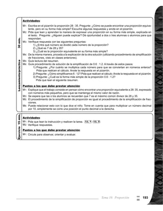 Guía para Docentes - Sexto Grado194194
9
$
Propósito general:
Indicadores de logro:
Materiales:
1 de 3Tema 10-5 Aplicación de proporciones (1)
Las y los alumnos:
La o el maestro:
	 Oriente para que las o
los alumnos utilicen las
proporciones equiva-
lentes para escribir el
planteamiento. La rela-
	 ción entre ancho y largo
2 : 3, significa que el an-
cho es 2/3 veces más
que el largo. Cuando
se conoce el largo, la
proporción equivalente
a 2 : 3 será: x (ancho) :
	 18.
	 Se espera que las o
los alumnos descubran
que para encontrar el
valor de x en la propor-
ción, se puede tomar
en cuenta la carac-
terística de las propor-
ciones, vista en clase
anterior, al multiplicar la
primera proporción por
un mismo número.	
	 Es importante que las o
los alumnos compren-
dan que son proporcio-
nes equivalentes.
	 Tome en cuenta que
se puede simplificar,
dividiendo numerador
y denominador por un
mismo número antes
de multiplicar o dividir.
Aplicar las características de las proporciones equivalentes.
Nada
1. Calcular el valor de X en una proporción. I.L. 1 : A B C
M1:
M2:
M3:
M6:
	 En parejas lean el
problema. ¿Cuál es
el planteamiento? (2 :
	 3 = X : 18).
	 ¿Cuánto medirá el
ancho de la bandera?
¿Cómo resolvemos
el problema? ¿Al-
guien puede expli-
car?
	 Veamos cómo se
resuelve (ver página
siguiente).
	 Lean y observen pro-
cedimiento mecánico
de encontrar el valor
de x en la proporción.
Pase alguien al piza-
	 rrón a explicar el pro-
cedimiento mecáni-
co.
	 Verifiquemos.
	 Observen en el piza-
	 rrón la proporción: 3 :
4 = 9: X. Calculen el
valor de X. ¿Alguien
puede pasar al frente
a explicar?
	 Verifiquemos.
M1:
M2:
M3:
M4:
M5:
M6:
M7:
2. Resolver problemas aplicando proporciones. I.L. 2 : A B C
Lanzamiento/Práctica:
Ejercicio:
M1:	 Realicen las tareas.
M2:	 Revisemos.
Lanzamiento/Práctica:
	 Circule para observar,
	 orientar y evaluar.
M1:
Ejercicio:
I.L. 1 I.L. 2
Nada
 