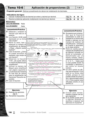 197Tema 10. Proporción 197
M1:
M2:
M1:
Ejercicio45min.
Actividades:
Puntos a los que debe prestar atención:
Instruya para que realicen cada grupo de cálculo y resuelvan los problemas.
Guíe revisión de respuestas.
La realización de la tarea en esta clase debe ser individual y autónomo. A estas alturas las o los alum-
nos ya conocen los procedimientos de cálculo. El propósito entonces, será afianzar para lograr un
dominio de los procedimientos aprendidos y tomar las medidas necesarias para las o los alumnos que
presenten dificultad. Círcule para observar y orientar a las o los alumnos que muestran dificultades
para tomar las medidas necesarias. Dichas medidas será brindar atención individual y asignar tareas
para realizar en casa.
En algunos de los ejercicios del grupo 1, esté atento para orientar a las o los alumnos para que can-
celen los ceros en el producto que estan a la derecha del punto decimal y después de un dígito dife-
rente de cero. Si todos los dígitos a la derecha del punto decimal son ceros, tambien se cancela el
punto decimal.
En los cálculos del grupo 2, observe que las o los alumnos descubran que no es necesario realizar
cada uno de los cálculos porque se multiplican los mismos dígitos, lo importante es que escriban el
punto decimal en el lugar correcto. Si logran descubrir motívelos a través de felicitaciones.
El problema 2) del grupo de ejercicios 4, puede presentar alguna dificultad para las o los alumnos.
Oriente para que se den cuenta que es una figura compuesta y que se puede dividir en diferentes
rectángulos para calcular el área de cada uno y despues sumar para el resultado final.
9
/
 