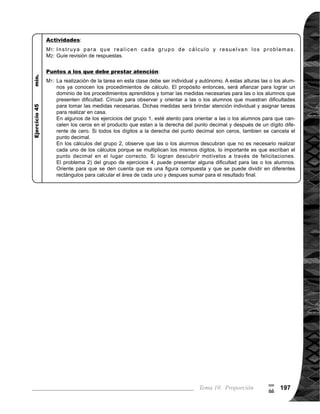 Guía para Docentes - Sexto Grado198198
9
(
Propósito general:
Indicadores de logro:
Materiales:
3 de 3Tema 10-7 Aplicación de proporciones (3)
Ejercicio:
M1:	 Lean los problemas y
	 resuelvan.
M2:	 Revisemos.
Las y los alumnos:
La o el maestro:
	 La proporción del dine-
ro que recibe Mónica y
Rosa es 3 : 2, lo que in-
dica es que, Mónica re-
cibe 3/2 veces más que
Rosa. Para el problema
es importante la com-
prensión del significado
de proporción, visto en
clases anteriores.
	 No es necesario que
las alumnas o alumnos
den la explicación con
exactitud, la actividad
tiene como propósito
despertar el interés
en la comprensión del
problema.
	 Es importante re-
	 cordar que para la mul-
tiplicación de fraccio-
nes se puede simplifi-
car antes de realizar la
multiplicación.
Aplicar características de las proporciones.
1. Resolver problemas aplicando proporciones.
Nada
I.L. 1 : A B C
I.L. 1
	 Lean el problema.
¿Cómo lo resolve-
	 mos?
	 Lean y observen las
formascómoresolvie-
	 ron Juan, Lorena y
Gregorio. ¿Alguien
puede explicar?
	 Aprendamos juntos
cómo resolvió Juan
(verpáginasiguiente).
	 Aprendamos juntos
	 cómo resolvió Lorena
(verpáginasiguiente).
	 Aprendamos juntos
	 cómo resolvió Grego-
	 rio(verpáginasiguien-
	 te).	
	 ¿Cuál procedimiento
consideran fácil de
utilizar?
M1:
M2:
M3:
M4:
M5:
M6:
Nada
Lanzamiento/Práctica: Lanzamiento/Práctica:
M1:
M2:
M4 a M5:
	 Circule para observar,
	 orientar y evaluar.
M1:
Ejercicio:
 
