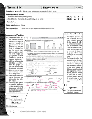Tema 11. Construcción, área y volumen de sólidos 211
Lanzamiento/práctica30min.
	 Presente en el pizarrón los dos grupos de sólidos geométricos. Pida que observen cómo están clasificados.
Pregunte: ¿En qué se parecen los sólidos geométricos de los grupos C y D? ¿En qué se diferencian los
del grupo C en relación con los del grupo D? Dé oportunidad para que algunas alumnas o alumnos pasen
al frente a explicar su respuesta, mostrando las semejanzas y diferencias.
	 Pregunte: ¿Cómo se llaman los sólidos geométricos del grupo C? ¿Cómo se llaman los sólidos del grupo
D?
	 Instruya que lean el resumen para confirmar respuestas de las preguntas anteriores. Pregunte si alguien
tiene alguna duda.
	 Pida que lean el resumen donde se describen los elementos del cilindro y del cono. Mientras las o los
alumnos alumnos están leyendo, dibuje el cilindro y el cono en el pizarrón, con las flechas que indican los
elementos de cada sólido.
	 Nombre a algunos alumnos (uno por uno) para que pasen a escribir el nombre de cada elemento, (por
ejemplo la base) y pida que expliquen su definición por ejemplo: se llama base porque es la cara donde
se asienta el sólido. Así continúe para los otros elementos.
	
	 Se espera que las o los alumnos descubran, que los sólidos de los grupos C y D, se parecen en que ambos
grupos tienen cara curva y base circular, y se diferencian por el número de bases. El grupo C, tiene dos
bases y el grupo D, una base.
	 En la explicación de cada elemento, tome en cuenta que la altura del cilindro es la longitud del segmento
perpendicular a las bases, y del cono es la longitud del segmento perpendicular, trazada desde el vértice
a la base. También la lateral en un cilindro y cono es una superficie curva.
Ejercicio15min.
	 Pida que lean las instrucciones y realicen la tarea.
	 Verifique respuestas
	 Circule para revisar, orientar y evaluar.
M1:
M2:
M1:
M1:
M2:
M3:
M4:
M5:
M1:
M5:
Actividades:
Puntos a los que debe prestar atención:
Actividades:
Puntos a los que debe prestar atención:
I.L. 1 I.L. 2
0
!
 