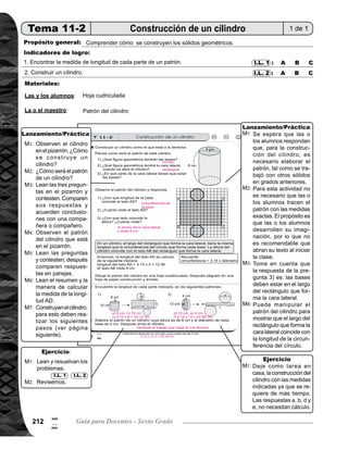 Tema 11. Construcción, área y volumen de sólidos 213
Lanzamiento/práctica30min.
	 Dibuje en el pizarrón el cilindro que está al inicio de la página. Pida que observen y pregunte, ¿cómo se
construye un cilindro? Escuche algunas respuestas.
	 Pregunte: ¿Cómo será el patrón de un cilindro? Dé tiempo para que tracen en el cuaderno.
	 Escriba en el pizarrón las primeras tres preguntas que están al inicio de la página del texto. Pida que las
respondan. Después que comparen respuestas en parejas y que escriban sus concluciones.
	 Presente en el pizarrón el patrón del cilindro e indique que observen. Mientras las o los alumnos están
observando, escriba las tres preguntas planteadas.
	 Pida que lean las preguntas y contesten; después que comparen respuestas en parejas.
	 Pida que lean el resumen y la manera de calcular la medida de la longitud AD, para verificar respuestas
de las preguntas anteriores.
	 Pida que construyan el cilindro; para esto deben realizar los siguientes pasos: 1) dibujar el patrón del ci-
	 lindro en una hoja cuadriculada, 2) pegar el patrón en papel construcción y recortar, y 3) unir el patrón.
	 Se espera que las o los alumnos respondan que, para la construcción del cilindro es necesario elaborar
el patrón, tal como se trabajó con otros sólidos en grados anteriores.
	 Para esta actividad no es necesario que las o los alumnos tracen el patrón con las medidas exactas. El
propósito es que las o los alumnos desarrollen su imaginación, por lo que es recomendable que no vean
la página del texto antes de realizar la actividad.
	 Tome en cuenta que la respuesta de la pregunta 3) es: las bases deben estar en el largo del rectángulo
que forma la cara lateral.
	 Puede manipular el patrón del cilindro para mostrar que el largo del rectángulo que forma la cara lateral,
coincide con la longitud de la circunferencia del círculo. Y para el cálculo se utiliza la fórmula: circunferen-
cia = 3.14 x diámetro. Para explicar esto, es recomendable que prepare un modelo y desarmarlo frente a
ellos.
Ejercicio15min.
Pida que lean las instrucciones y realicen la tarea.
Verifique respuestas.
Deje como tarea en casa la construcción del cilindro con las medidas indicadas ya que se requiere de más
tiempo.
Circule para observar cómo encuentran la medida de la longitud de las partes indicadas. Oriente para que to-
men en cuenta que en algunos casos no es necesario realizar cálculo (en los incisos a, b, d y e).
M1:
M2:
M3:
M4:
M5:
M6:
M7:
M1:
M2:
M3:
M6:
M1:
M2:
M1:
I.L. 1 I.L. 2
Actividades:
Puntos a los que debe prestar atención:
Actividades:
Puntos a los que debe prestar atención:
0
#
 