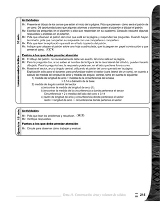 Guía para Docentes - Sexto Grado216
Propósito general:
Indicadores de logro:
Materiales:
1 de 1Tema 11-4 Área superficial de prismas rectangulares
Ejercicio:
	 Circule para observar,
	 apoyar y evaluar.
Ejercicio:
M1:	 Lean las instruc-
ciones y realicen la
tarea.
M2:	 Revisemos.
	 Lean el problema y
observen el prisma
rectangular. ¿Cuál
es la pregunta del
problema? ¿Cómo
se puede resolver el
problema?
	 ¿Alguien puede ex-
plicar su respuesta?
	 Observen el patrón
del prisma que está
en la página y re-
spondan en parejas
las cuatro preguntas
planteadas.	
	 Leamos juntos. ¿Qué
es el área superfi-
cial de un sólido?
¿Cómo se calcula el
área superficial de
un prisma rectangu-
lar? ¿Alguien puede
explicar el procedi-
	 miento de cálculo del
área superficial de un
prisma rectangular?
	 Observen cómo se
realiza el cálculo (ver
página siguiente).
Las y los alumnos:
La o el maestro:
	 Se espera que las o
los alumnos descubran
que, para saber la me-
dida del área del papel
que necesitan para for-
rar la caja es preciso
encontrar las áreas de
todas las caras del cuer-
	 po geométrico. El
patrón de un prisma
rectangular, fue apren-
	 dido en quinto grado,
por lo que se espera
que los conocimientos
adquiridos lo apliquen
en este tema.
	 Se espera también
que las o los alumnos
respondan: que la me-
dida del área del papel
debe medir por lo me-
nos, la misma área que
tienen todas las caras
del prisma.
	 Tome en cuenta que en
el cuadriculado, cada
cuadro mide un centí-
metro por lado. Esto es
importante para poder
responder las pregun-
tas. Oriente para que
no realicen el conteo
de los cuadros, sino
que apliquen los cono-
cimientos de cálculo
de área de cuadrado y
rectángulo.
	 El área de la superficie
lateral es la suma de
las áreas de las caras
laterales.
Comprender procedimiento de cálculo de área superficial de un prisma rectangular.
1. Calcular la medida del área superficial de un prisma rectangular.
Nada
Nada
I.L. 1 : A B C
I.L. 1
M1:
M2:
M3:
M4:
M1:
M1:
M2:
M3:
M4:
M5:
Lanzamiento/Práctica:
Lanzamiento/Práctica:
0

 