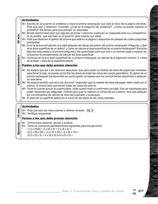 Guía para Docentes - Sexto Grado218
Propósito general:
Indicadores de logro:
Materiales:
I.L. 1 : A B C
Tema 11-5 Área superficial de prismas triangulares 1 de 1
Ejercicio:
	 Circule para obser-
var, apoyar y evaluar.
	 Tome en cuenta que
en el ejercicio 3), la
base no es un triángulo
rectángulo como se ha
visto anteriormente.
Oriente para que locali-
cen la altura del trián-
gulo (3 cm), después
que realicen el cálculo.
Las y los alumnos:
La o el maestro:
	 Se espera que las o
los alumnos propongan
maneras de solución de
problemas, dado que
es similar a lo aprendi-
do en la clase anterior.
Por ejemplo, pueden
decir que se calcula
el área de todas las
caras.
	 Oriente para que to-
men en cuenta que los
cuadros del cuadricu-
	 lado, miden un centí-
metro por lado y que
utilicen sus cono-
cimientos respecto al
cálculo de área de un
triángulo y rectángulo.
	 Indique que el cálculo
de área de las caras
laterales se realiza
de manera individual
porque las medidas del
ancho son diferentes.
Comprender procedimiento de cálculo de área superficial de un prisma triangular.
1. Calcular el área superficial de un prisma triangular.
Ejercicio:
	 Lean las instruccio-
	 nesyrealicenlatarea.
	 Revisemos
Nada
Tabla de datos (está al inicio de la página)
	 Lean el problema y
observen el prisma
triangular. ¿Cómo
se resuelve el pro-
	 blema?
	 ¿Cómo sería el
patrón de un pris-
ma triangular? 	
Observen el patrón
del prisma triangu-
lar. Comparen con
lo que trazaron en el
pizarrón.
	 Contesten las pre-
guntas en pareja y
comparen respues-
tas con otras pare-
jas.
	 Verifiquemosrespues-
	 tas juntos.
	 Leamos juntos. ¿Có-
mo se calcula el
	 área superficial de un
	 prisma triangular?
	 Realicemos el cálcu-
lo.
M1:
M2:
M3:
M4:
M5:
M6:
M7:
Lanzamiento/Práctica:
M1:
M2:
I.L. 1
Lanzamiento/Práctica:
M1:
M4:
M6:
M1:
0
(
 