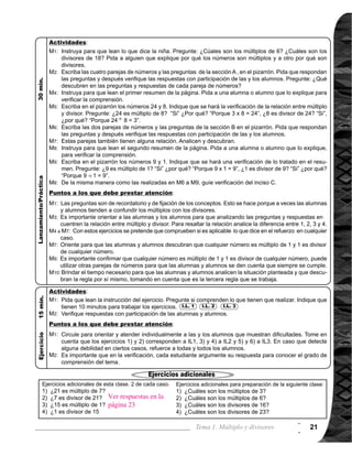Guía para Docentes - Sexto Grado22
Tema 1-4 1 de 1
Comprender los números primos y compuestos.
Ejercicio:
M1: Lean las instrucciones y resuelvan los
ejercicios.
M3:	Revisemos.
I.L. 2
Es probable que los
alumnas o alumnos
clasifiquen los números
de diferente manera.
Acepteesaclasificación
por el momento más
adelante se clasificará
en dos grandes grupos.
Oriente para que las
alumnas o los alum-
nos se den cuenta que
la clasificación que se
realizófueporelnúmero
de divisores que tienen
cadaunodelosnúmeros.
Es probable que algúna
alumna o alumno diga
que el número 1 es pri-
mo.Oriente para que se
comprenda que 1 no
cumple con las condi-
cionesdenúmeroprimo,
porque no tiene dos di-
visores.
Observenlatabladelos
números de 1 al 20.
Escriban todos los divi-
sores de cada uno de
losnúmerosenlacolum-
na correspondiente.
Clasifiquen los núme-
ros según la cantidad
de divisores.
Verifiquemos.Vana pa-
sar al frente 5 alumnas
o alumnos a escribir los
divisores (ver página
derecha).
Observen la tabla. Res-
pondan:¿Quénúmeros
tienen sólo dos diviso-
res? ¿Quénúmerostie-
nen más de dos diviso-
res? Puede alguien-
encerrar en círculos.
Lean el resumen.
¿Cuántos divisores
tienen un número pri-
mo? ¿Cómo se le lla-
ma al número que tie-
ne sólo dos divisores?
Respondan: ¿Qué
pasa con el número 1?
¿Es número primo o
compuesto?
Lean el resumen que
está en el cuadro.
Evalúen y escriban si
son números primos y
o compuestos 22, 29
y 32.
Verifiquemos.
Nada
Tabla de los números de 1 a 20 (puede copiar en el pizarrón)
Oriente para que en
cuentren los divisores
mentalmente y des
pués que los clasifiquen
en números primos y
compuestos. Circule
para orientar y evaluar.
Oriente para que la cla-
sificacion se haga men-
talmente agrupando los
primos y compuestos.
I.L. 1
Números primos y compuestos
Materiales:
Propósito general:
Indicadores de logro:
1.	 Identificar números primos y compuestos. I.L. 1 : A B C
2. Clasificar números en primos y compuestos. I.L. 2 : A B C
Lanzamiento/Práctica:
M1:
M2:	
M3:
M4:
M5:
M6:
M7:
M8:
M9:
Lanzamiento/Práctica:
M1:
M3:
M5:
M1:	
M1:
Ejercicio:
1
2
Las y los alumnos:
La o el maestro:
 