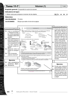 Tema 11. Construcción, área y volumen de sólidos 223
Lanzamiento/práctica30min.
	 Escriba el problema en el pizarrón y presente los dibujos de los dos pedazos de quesos. Pida que lean y
observen los dibujos. Pregunte: ¿Cómo se puede comparar y saber cuál es más grande? Dé oportunidad
para que expresen sus ideas.
	 Pida que lean y obseven en su texto cómo realizaron Juana, Enrique y Laura, la comparación de los dos
quesos. ¿Cómo realizó la comparación cada niño de los que aparecen en el texto? ¿Alguien puede expli-
car?
	 Guíe comprensión de las maneras de comparación de los dos quesos, allí ejemplificados.
	 Pida que lean el resumen. Pregunte: ¿Qué es volumen?
	 El tema de volumen es algo nuevo para las o los alumnos. Tome en cuenta que apenas se está iniciando
con las nociones básicas de volumen y lo que se quiere comprender es cuál es más grande.
	 Oriente para que comprendan que de las tres formas de comparar, sólo la de Laura es la que permite
saber cuál es la más grande; ya que utiliza como unidades de comparación, cubos del mismo tamaño. Tal
como se hizo con la introducción de área.
M1:
M2:
M3:
M4:
M1:
M2:
Ejercicio15min.
	 Pida que lean las instrucciones y realicen la tarea.	
Verifique cómo construyen los cubos y cómo utilizan para comparar.
	
	 Circule para observar cómo trabajan y evaluar.
	 Oriente para que en la elaboración de los cubos, los realicen adecuadamente, principalmente cuando
recortar y pegan.
	 El propósito de la última pregunta es para introducir la fórmula para calcular volumen, (para conteo más
fácil, utiliza multiplicación), aunque en esta clase no es necesario que lleguen a esta conclusión.
I.L. 1M1:
M2:
M1:
M2:
Actividades:
Puntos a los que debe prestar atención:
Actividades:
Puntos a los que debe prestar atención:
!
3
 