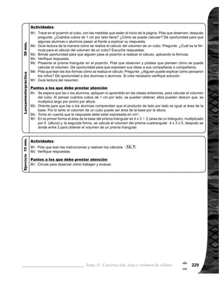Guía para Docentes - Sexto Grado230
Propósito general:
Indicadores de logro:
Materiales:
1 de 1Tema 11-11 Volumen de cilindros
Ejercicio:
	 Circule para observar
cómotrabajanyevaluar.
	 Tome en cuenta que en
los ejercicios 2) y 3), el
dato que se presenta
es el diámetro de la
base circular y no el
radio. Recuerde que
radio = diametro 2
Ejercicio:
M1:	 Realicen las tareas.
M2:	 Revisemos.
Las y los alumnos:
La o el maestro:
	 No se espera que los
alumnosdenlarespues-
	 ta correcta a las pre-
guntas; lo importante es
que presenten diferen-
tes ideas de cómo se
resuelve el problema.
	 Es importante recordar-
les a las o los alumnos,
que el área de un círcu-
	 lo es: radio x radio x pi.
	 Tome en cuenta que el
volumen se debe exre-
sar en cm3
.
Comprender procedimiento de cálculo del volumen de un cilindro.
1. Calcular la medida de volumen de un cilindro.
Nada
I.L. 1 : A B C
I.L. 1
M1:
M2:
M3:
M1:
	 Observen el cilindro
¿Cuál es la medida
del volumen del cilin-
	 dro? ¿Cómo se reali-
	 za el cálculo?
	 Observen cómo se
realiza el cálculo (ver
página siguiente).
	 ¿Cuál es el volumen
del cilindro?
	 Lean el resumen.
M1:
M2:
M3:
M4:
Nada
Lanzamiento/Práctica:
Lanzamiento/Práctica:
!
0
 