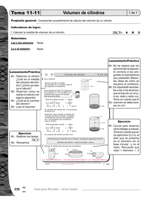Tema 11. Construcción, área y volumen de sólidos 231
Lanzamiento/práctica30min.
	 Trace en el pizarrón el cilindro con sus medidas, tal y como el que aparece al inicio de la página. Pida que
observen. Pregunte: ¿Cuál es la medida del volumen del cilindro? ¿Cómo se realiza el cálculo? Escuche
respuestas.
	 Guíe procedimiento de cálculo del volumen del cilindro, para ésto, realice los siguientes pasos:
		 1) Pida que piensen en un cilindro dividido en pedazos de 1 cm de altura, entonces, el volumen de un
		 pedazo es igual al área de la base.
		 2) Calcule el volumen de un pedazo con 1 cm de altura, (área de la base circular por altura)
		 = (radio x radio x pi) x altura.
		 = ( 4 x 4 x 3.14) x 1
		 = 50.24. El volumen del cilindro de 1 cm de altura es 50.24 cm3
.
		 3) Explique que el volumen total del cilindro es, volumen del segmento de 1 cm de altura por la altura
		 total del cilindro y es equivalente a: (radio x radio x pi) x altura.
	 ( 4 x 4 x 3.14) x 10.
	 Dé oportunidad para que alguien pase al frente al realizar el cálculo.
	 Pregunte: ¿Cuál es el volumen del cilindro?
	 Pida que lean el resumen.
	 No se espera que los alumnos den la respuesta correcta a las preguntas, lo importante es que presenten
diferentes ideas de cómo se resuelve el problema.
	 Es importante recordarles a las o los alumnos, que el área de un círculo es: radio x radio x pi.
	 Tome en cuenta que el volumen se debe exresar en cm3
.
M1:
M2:
M3:
M4:
M1:
M2:
M3:
Ejercicio15min.
	 Pida que lean las instrucciones y realicen la tarea.
	 Verifique respuestas.
	
	 Circule para observar cómo trabajan y evaluar.
	 Tome en cuenta que los ejercicios 2) y 3) el dato que se presenta es el diámetro de la base circular y no
el radio. Recuerde que radio = diametro 2.
I.L. 1M1:
M2:
M1:
M2:
Actividades:
Puntos a los que debe prestar atención:
Actividades:
Puntos a los que debe prestar atención:
!
!
 