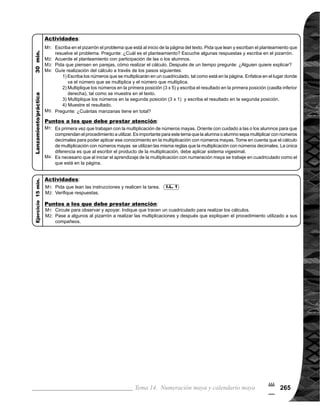 Guía para Docentes - Sexto Grado266
#
6
1 de 1Tema 14-4 División de números mayas
Ejercicio:
	 Circule para observar,
	 apoyar y evaluar.
Ejercicio:
M1:	 Realicen las tareas.
M2:	 Revisemos.
Lean y escriban el plan-
teamiento. ¿Cuál es el
planteamiento?
Verifiquemos el plantea-
miento.
¿Cómo se realiza el
cálculo de la división?
Realícenlo.
Aprendamos juntos el
cálculo (ver página si-
guiente).
¿Cuál es la respuesta
al problema?
	 Tome en cuenta que
es primera vez que las o
los alumnos aprenden la
división en numeración
maya. Es necesario ejem-
plificar el procedimiento
hasta que alcancen un
dominio. Para la división
en numeración maya es
requisito tener dominio de
la división en numeración
decimal.
	 El uso de cuadriculado
ayudará a comprender la
división de manera orde-
nada y correcta.
	 En el inciso 2), la división
se realiza pensando en
grupos: por ejemplo cuan-
	 do se divide el número de
la veintena (una barra), se
piensa en cinco grupos
de veinte divididos entre
cinco es igual a uno (un
punto) cuyo valor según
la posición es veinte, así
sucesivamente.
Comprender procedimiento para el cálculo de división con números mayas.
1. Realizar divisiones con dividendo hasta segunda posición y divisor hasta 5.
Nada
Cuadriculados como los que están en la página
I.L. 1 : A B C
I.L. 1
M1:
M1:
M2:
M3:
M4:
M5:
M1 a M4:
M3:
Propósito general:
Indicadores de logro:
Materiales:
Las y los alumnos:
La o el maestro:
Lanzamiento/Práctica: Lanzamiento/Práctica:
 