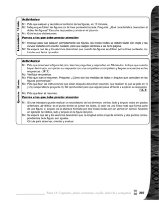 Guía para Docentes - Sexto Grado298
Propósito general:
Indicadores de logro:
Materiales:
1 de 2Tema 15-12 Simetría rotacional (1)
	 Siobservaquelasylosalumnos,muestrandificultadesen
responderlosincisosdelapregunta,realicelosiguiente:
	 1) Pida que escriban la letra de los vértices en la hélice
	 recortada anteriormente.
	 2) Pida que sobrepongan en la hélice que se mues-
	 	 traenlapágina.Laletradelosvérticesdebencoincidir.
	 3) Pida que giren, hasta que coincidan exactamente y
	 observen qué vértices, lados y ángulos, coinciden.
	 Circule para observar, apoyar y evaluar.
Las y los alumnos:
La o el maestro:
Adquirir noción de simetría rotacional.
1. Escribir los vértices, lados y ángulos correspondientes en figuras con simetría rotacio-	
nal.
Hoja de papel bond, tijeras y regla
I.L. 1 : A B C
	 Tome en cuenta que la
respuesta a la pregunta
la deben dar única-
mente, observando la
figura y aplicando los
conocimientos adquiri-
dos, en la clase ante-
rior.
	 El propósito de la activi-
dad, es verificar si la fi-
gura es simétrica por la
línea. Si cree necesario
puede pedir a las y los
alumnos que elaboren
dos hélices; una para
esta actividad y la otra
para la siguiente.
	 Tome en cuenta que
cuando giren la hélice
sobrepuesta, el punto
central debe coinci-
dir con la de la otra
hélice. Para lograr lo
anterior se puede per-
forar el puntos cen-
tral y utilizar un palillo
para hacer coincidir los
puntos, luego girar.
M1:
M2:
M3:
M1:
	 Observen e inves-
tiguen la hélice del
molino. ¿Es la figura
de la hélice, simé-
trica por la línea? 	
Calquen en una hoja
la hélice del molino y
doblen por una línea.
¿Es la figura de la
hélice, simétrica por
línea?
	 Realicemos la si-
	 guiente actividad (ver
página derecha).
	 Leamos juntos el
resumen. ¿Cuántos
grados se giró la figu-
ra, para que coincida
exactamente?
	 ¿Con respecto a qué,
es simétrica la figura
de la hélice? ¿Cómo
se llama ese punto?
¿Qué entiende por
simetría rotacional?
M1:
M2:
M3:
M4:
Dibujo del molino
Lanzamiento:
Lean la instrucción y
contestenla pregunta.
Revisemos.
Lean el resumen.
I.L. 1
M1:
M2:
M3:
Práctica:
Lanzamiento:
Práctica:
95
(
 