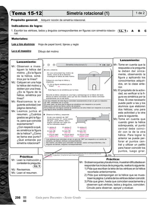Tema 15. Conjuntos, plano cartesiano, escala, simetría y semejanza 299
	 Presente en el pizarrón el dibujo del molino de viento como el que está en la página. Pida que observen
y analicen algunas características de la hélice del molino. Pregunte: ¿Es la figura de la hélice, simétrica
por la línea? Dé tiempo para que analicen y piensen; después escuche algunas respuestas y anote en el
pizarrón.
	 Pida que calquen en una hoja la hélice del molino, que doblen por una línea como eje de simetría. Pre-
gunte nuevamente: ¿Es la figura de la hélice simétrica por línea? Escuche respuestas. Concluya en que
la figura no es simétrica por la línea.
	 Dirija la siguiente actividad con estos pasos:
		 1) Pida que recorten la hélice calcada.
		 2) Pida que la sobrepongan en la hélice del molino en el texto.
		 3) Pida que giren la hélice recortada para que las dos hélices coincidan exactamente.
		 4) Pregunten: ¿Qué descubren? Escuche respuestas y anote en el pizarrón.
	 Guíe lectura del resumen. Pregunte: ¿Cuántos grados se giró la figura para que coincidan exacta-
mente?
	 ¿Con respecto a qué, es simétrica la figura de la hélice? ¿Cómo se llama ese punto? ¿Qué entiende por
simetría rotacional?
	 Tome en cuenta que la respuesta a la pregunta, la deben dar únicamente observando la figura y aplicando
los conocimientos adquiridos en la clase anterior.
	 El propósito de la actividad, es verificar si la figura es simétrica por la línea. Si cree necesario puede pedir
a las y los alumnos que elaboren dos hélices; una para esta actividad y la otra para la siguiente.
	 Tome en cuenta que, cuando giren la hélice sobrepuesta, el punto central debe coincidir con la de la otra
hélice. Para lograr lo anterior se puede perforar el punto central y utilizar un palillo, para hacer coincidir
los puntos; luego girar.
Práctica15min.
Pida que lean las instrucciones, la pregunta y respondan.
Verifique respuestas con participación de todas y todos.
Pida que lean el resumen.
Si observa que las y los alumnos muestran dificultades en responder los incisos de la pregunta, realice lo
siguiente:
	 1) Pida que escriban la letra de los vértices, en la hélice recortada anteriormente.
	 2) Pida que sobrepongan en la hélice que se muestra en la página. La letra de los vértices deben coin-
	 cidir.
	 3) Pida que giren hasta que coincidan exactamente y observen qué vértices, lados y ángulos coinci-
	 den.
Circule para observar, apoyar y evaluar.
I.L. 1
M1:
M2:
M3:
M4:
M1:
M2:
M3:
M1:
M2:
M3:
M1:
Lanzamiento30min.
Actividades:
Puntos a los que debe prestar atención:
Actividades:
Puntos a los que debe prestar atención:
95
%
4
 