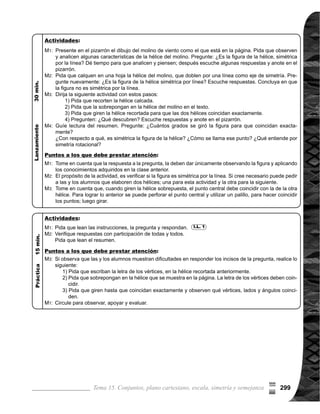 Guía para Docentes - Sexto Grado300
Propósito general:
Indicadores de logro:
Materiales:
2 de 2Tema 15-13 Simetría rotacional (2)
Circule para observar,
	 apoyar y evaluar. Para
	 la pregunta 3), tome en
	 cuenta que para en-
contrar el centro de
simetría se trazan por
lo menos dos líneas
que una dos pares de
vértices correspondien-
tes. El punto por donde
se cortan las líneas, es
el centro de simetría.
	 Circule para observar,
	 apoyar y evaluar.
Las y los alumnos:
La o el maestro:
Adquirir noción de simetría rotacional.
1. Indicar que la longitud entre el centro de simetría y dos vértices correspondientes son 	
iguales.
Nada
I.L. 1 : A B C
I.L. 1
	 Cualquiera de los lados
y ángulos correspon-
	 dientes, se pueden to-
mar para compararlos.
Por ejemplo: se puede
tomar el lado BC y su
lado correspondiente
GF o el ángulo BCD
con su correspondiente
HGF. Lo importante es
que descubran lo que
tienen en común los
lados y ángulos.
	 Si cree necesario pida
que calquen en una
hojas la hélice y que
tracen las líneas que
unen los vértices co-
	 rrespondientes, para
responder a las pre-
guntas.
M1:
M2:
M1:
	 Observen y com-
paren las medidas de
tres lados y ángulos
correspondientes.
¿Qué descubren?
¿Alguien puede ex-
plicar?
	 Las medidas de los
lados y ángulos co-
	 rrespondientes de
una figura que tiene
simetría rotacional
son iguales.
	 Observen nueva-
mente la hélice. Al
unir los vértices co-
	 rrespondientesAy E,
D y H, ¿Por dónde
pasan las líneas?
Si se coloca la letra
O en el centro de
simetría, ¿Qué dice
de la longitud de DO
y HO? ¿Qué dice de
la longitud de AO y
EO?
	 Lean el resumen y
observen el dibujo de
	 la hélice. ¿Alguien
puede explicar?
M1:
M2:
M3:
M4:
Dibujo de una hélice
Lanzamiento:
	 Lean la instrucción y
contestenla pregunta.
	 Revisemos.
	 Lean el resumen.
M1:
M2:
M3:
Práctica:
Lanzamiento:
Práctica:
5
I.L. 1
55
=
 