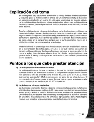 Guía para Docentes - Sexto Grado42
Tema 3-1 1 de 1
Reforzar procedimiento de cálculo de entero por decimal.
Ejercicio:
1.	 Calcular multiplicaciones de un número entero por un decimal.
2.	 Calcular multiplicaciones de 10 x y 100 x ó divisiones de 10 y 100 con números
	 decimales.
I.L. 1 : A B C
I.L. 1 I.L. 2
Lanzamiento/Práctica:
Ejercicio:
Lanzamiento/Práctica:
Nada
Repaso de multiplicación de entero por decimal
Materiales:
La o el maestro:
Las y los alumnos:
Propósito general:
Indicadores de logro:
I.L. 2 : A B C
Nada
M1:
M2:
M3:
M4:
M5:
M6:
M7:
M8:
M9:
M10:
Presente el problema en
el pizarrón. ¿Cuál es el
planteamiento?
Verifiquemos el plantea-
miento observando la grá-
fica (ver página siguiente).
¿Cómo lo resolvemos?
¿Alguien quiere explicar?
Concluya en que se utili-
zará la multiplicación en
forma vertical.
Observenlaformadehacer
el cálcuo vertical.
Leamos los pasos que
estan en el cuadro.
Realicen los cálculos de
los númerales de 1) a 4).
Verifiquemos.
Realicen la multiplicación
x 10 y x100.
Verifiquemoslarespuesta.
¿Cómo se movió el punto
decimal?
Realicen la división entre
10 y entre 100. ¿Cómo se
movió el punto decimal?
M1:
M2:
M3:
M4:
Instruya para que traba-
jen los ejercicios del gru-
po 1 y los problemas del
grupo 2.
Verifique respuestas.
Instruya para que trabajen
los ejercicios de explora-
ción.
Verifique respuestas.
Brinde tiempo para que
las alumnas o alumnos
analicen el problema y
escribanelplanteamien-
to.
Oriente para que las
alumnas o alumnos res-
pondan las preguntas
(ver página siguiente).
Oriente para que re-
cuerdanqueen laforma
vertical el primer factor
va abajo del otro, es
decir que 4 irá debajo
de 1.3 (por interpreta-
ción de la multiplica-
ción).
Relacione los pasos
descritos en el resumen
con el cálculo de un
entero por un decimal.
Orienteparaquerecuer-
den el procedimiento
de cálculo, tomando en
cuenta que son casos
especiales (ver página
siguiente).
M1:
M2:
M4:
M5:
M6:
M1:
M3:
Circule para observar,
evaluar y orientar. Para
grupo de ejercicios 2,
tome en cuenta que
escriban correctamente
elplanteamientodecada
problema.
Orienteparaqueutilicen
lo aprendido en grados
anteriores.
2
2
 