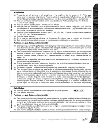 Guía para Docentes - Sexto Grado54
Tema 3-7 Práctica de multiplicación de decimales 1 de 1
Nada
1.	 Calcular multiplicaciones de decimal por entero y decimal por decimal.
Reforzar procedimiento de cálculo de multiplicación de decimales.
I.L. 1 : A B C
Lanzamiento/Práctica:
M1:
M2:
Lanzamiento/Práctica:
M1:
Materiales:
Propósito general:
Indicadores de logro:
Lean las instrucciones, tra-
bajencadagrupodecálculo
y resuelvan los problemas.
Revisemos.
Nada
Larealizacióndelatareaen
esta clase debe ser indivi-
dual. A estas alturas las
las alumnas o los alumnos
ya conocen los procedi-
mientos de cálculo. El pro-
pósitoentonces,seráafian-
zar para lograr un dominio
de los procedimientos
aprendidos y tomar las
medidas necesarias para
las o los alumnos que
presenten dificultad.
Círcule para observar
y orientar a las o los
alumnos que muestran
dificultades para tomar
las medidas necesarias.
Dichas medidas será
brindar atención individual
y asignar tareas para rea-
lizar en casa.
1.	 Resolver problemas aplicando multiplicación de decimal por decimal.
I.L. 2 : A B C
2
$
La o el maestro:
Las y los alumnos:
 