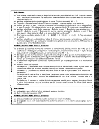 Guía para Docentes - Sexto Grado58
Tema 3-9 1 de 1
Afianzar comprensión de procedimiento de cálculo de decimal entre entero.
Ejercicio:
1.	 Calcular divisiones de decimal o entero entre entero con cociente decimal y sin residuo.
2.	 Calcular divisiones de decimal entre entero aproximando el cociente al décimo más
cercano I.L. 2 : A B C
I.L. 1 : A B C
I.L. 2I.L. 1
Lanzamiento/Práctica:
M1:
M2:
M3:
M4:
M5:
M5:
M7:
M8:
Repaso de completando divisiones
Materiales:
Propósito general:
Indicadores de logro:
Nada
Recta numérica y cinta
Lanzamiento/Prácrica:
En tres minutos reali-
cen 3.4 5 ¿En qué
se diferencia con los
cálculos trabajados
en clases anteriores?
Abran su texto. Lean
el problema y escri-
ban el planteamien-
to. ¿Cuál es el plan-
teamiento?	
Cierrensutexto.¿Có-
mo calculamos 6
8? Háganlo.
En el texto, lean los
pasos para realizar
el cálculo. Pase al
guien para explicar y
ejemplificar.
Realicen el cálculo de
13 3.¿Quéencuen-
tran de raro en la divi-
sión? ¿Es necesario
sacar tantas cifras
decimales?
Si necesitamos sólo
una cifra decimal en
el cociente (hasta
décimo) ¿Qué pode-
mos hacer?
Leamos las normas
de aproximación.
Veamos la aproxima-
ción de 13 3.
Pasen a la otra página. Lean
cada instrucción y realicen la
tarea.
Revisemos.
M1:
M2:
Se espera que descubran
que al realizar el cálculo
hay residuo que hasta el
momento no se ha visto.
Algunas respuestas pueden
ser que no se puede reali-
zar la división, porque 6 es
menor que 8 y ya no hay
otros dígitos.
La explicación y ejemplifi-
cación debe realizarse en
orden.
Que descubran que la divi-
sión no termina al agregarle
ceros al residuo.
Seesperaquelasolosalum-
nos recuerden lo aprendido
en quinto grado acerca de
laaproximaciónycompartan
con sus compañeros.
La aproximación de núme-
ros decimales (no importa
hasta qué posición) se deja
con el mismo número, si el
número que sigue es menor
que 5 y se sube una unidad,
si el que sigue es 5 o mayor
que 5.
M1:
M3:
M4:
M5:
M6:
M7:
En el primer grupo de ejercicios
para llegar a residuo cero, es
necesario encontrar hasta tres
cifrasdecimalesenelconciente.
Se deben agregar ceros al resi-
duo hasta completar la división.
Si detecta dificultad en segun-
do grupo, indique que encuen-
tren sólo tres cifras decimales y
aproximar.
Circule para observar y orientar
alasylosalumnosquemanifies-
tan dificultades.
Ejercicio:
M1:
M1:
M1:
2
(
La o el maestro:
Las y los alumnos:
 